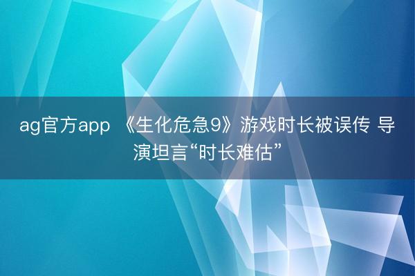ag官方app 《生化危急9》游戏时长被误传 导演坦言“时长难估”