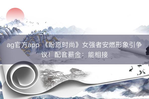 ag官方app 《盼愿时尚》女强者安燃形象引争议！配音薪金：能相接