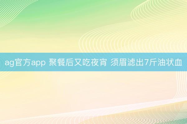 ag官方app 聚餐后又吃夜宵 须眉滤出7斤油状血
