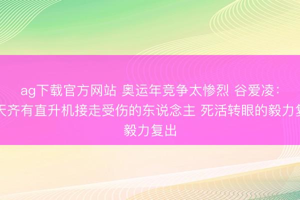 ag下载官方网站 奥运年竞争太惨烈 谷爱凌：每天齐有直升机接走受伤的东说念主 死活转眼的毅力复出