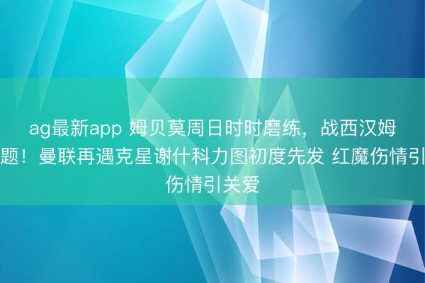 ag最新app 姆贝莫周日时时磨练，战西汉姆没问题！曼联再遇克星谢什科力图初度先发 红魔伤情引关爱