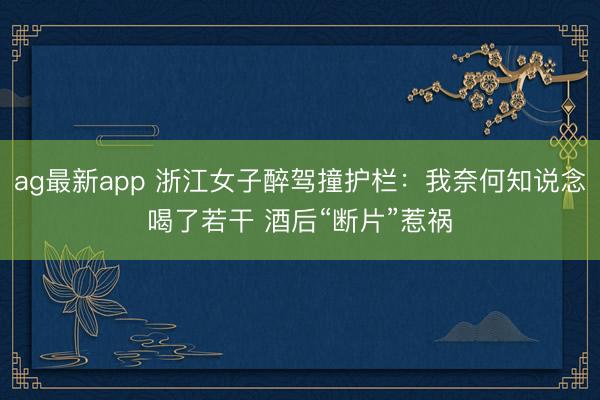 ag最新app 浙江女子醉驾撞护栏：我奈何知说念喝了若干 酒后“断片”惹祸