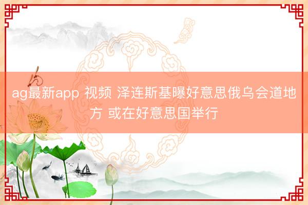 ag最新app 视频 泽连斯基曝好意思俄乌会道地方 或在好意思国举行