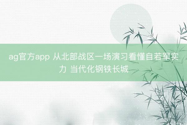 ag官方app 从北部战区一场演习看懂自若军实力 当代化钢铁长城