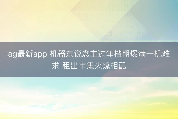 ag最新app 机器东说念主过年档期爆满一机难求 租出市集火爆相配