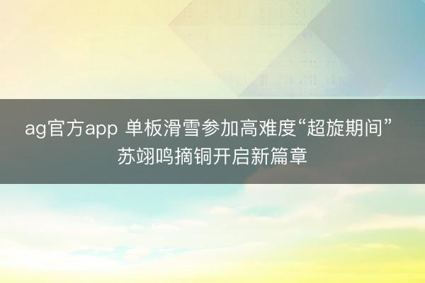 ag官方app 单板滑雪参加高难度“超旋期间” 苏翊鸣摘铜开启新篇章