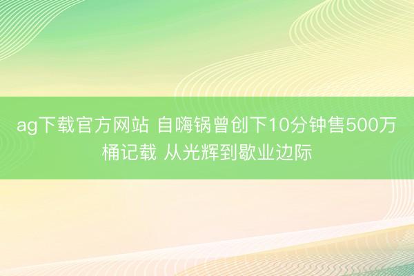 ag下载官方网站 自嗨锅曾创下10分钟售500万桶记载 从光辉到歇业边际