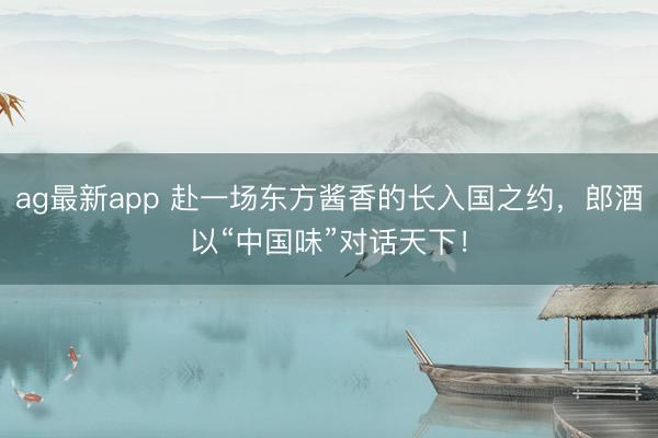 ag最新app 赴一场东方酱香的长入国之约，郎酒以“中国味”对话天下！