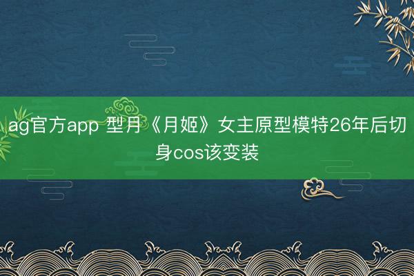 ag官方app 型月《月姬》女主原型模特26年后切身cos该变装