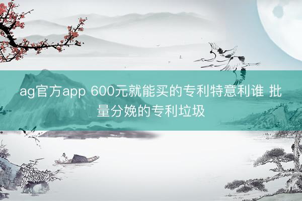 ag官方app 600元就能买的专利特意利谁 批量分娩的专利垃圾