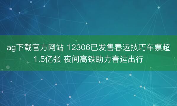 ag下载官方网站 12306已发售春运技巧车票超1.5亿张 夜间高铁助力春运出行
