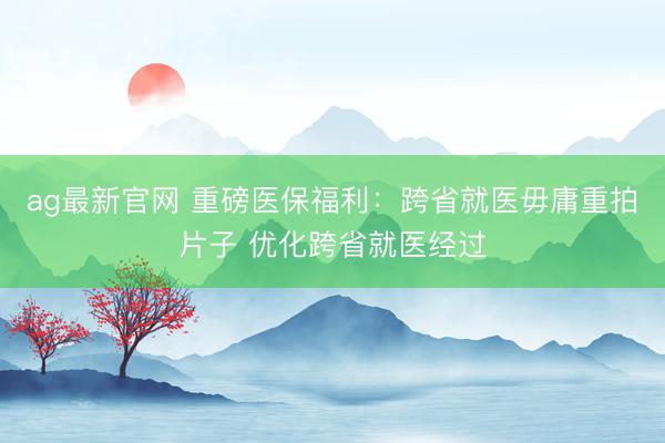 ag最新官网 重磅医保福利：跨省就医毋庸重拍片子 优化跨省就医经过