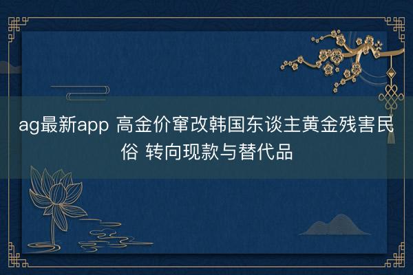ag最新app 高金价窜改韩国东谈主黄金残害民俗 转向现款与替代品