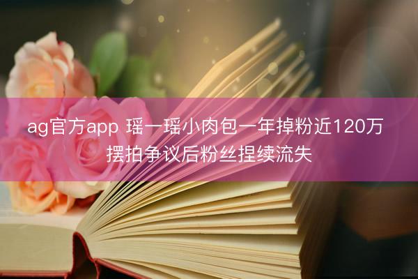 ag官方app 瑶一瑶小肉包一年掉粉近120万 摆拍争议后粉丝捏续流失