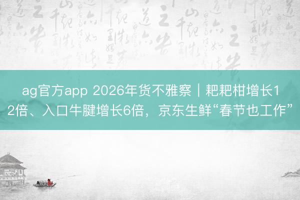 ag官方app 2026年货不雅察｜耙耙柑增长12倍、入口牛腱增长6倍，京东生鲜“春节也工作”