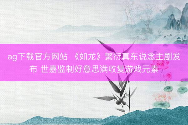 ag下载官方网站 《如龙》繁衍真东说念主剧发布 世嘉监制好意思满收复游戏元素