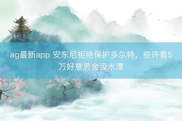 ag最新app 安东尼拒绝保护多尔特,些许套5万好意思金汲水漂