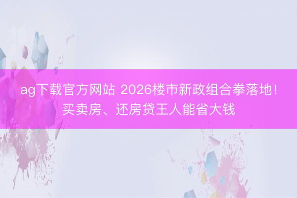 ag下载官方网站 2026楼市新政组合拳落地！买卖房、还房贷王人能省大钱